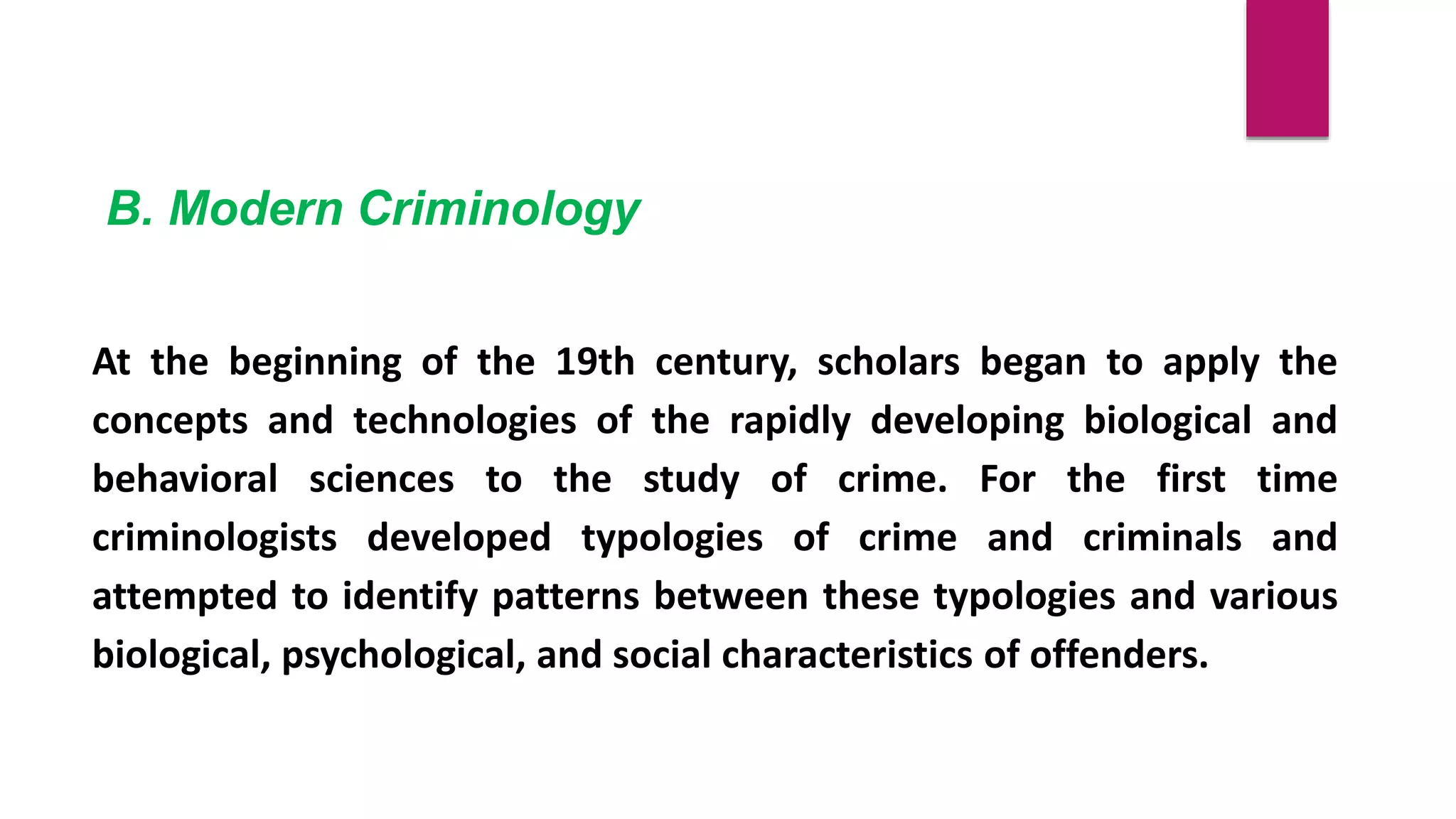 B. Modern Criminology
At the beginning of the 19th century, scholars began to apply the
concepts and technologies of the rapidly developing biological and
behavioral sciences to the study of crime. For the first time
criminologists developed typologies of crime and criminals and
attempted to identify patterns between these typologies and various
biological, psychological, and social characteristics of offenders.
 