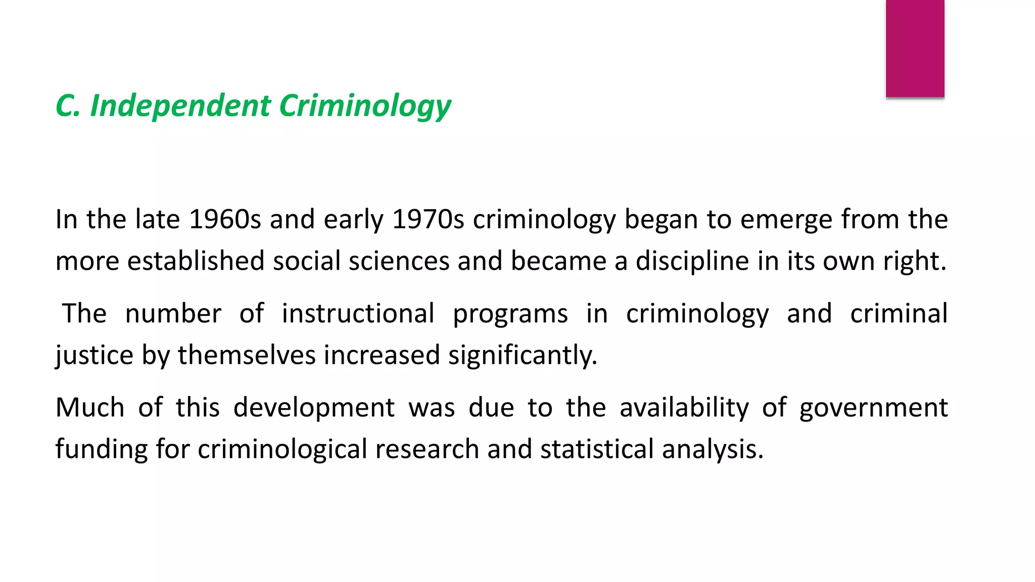 C. Independent Criminology
In the late 1960s and early 1970s criminology began to emerge from the
more established social sciences and became a discipline in its own right.
The number of instructional programs in criminology and criminal
justice by themselves increased significantly.
Much of this development was due to the availability of government
funding for criminological research and statistical analysis.
 