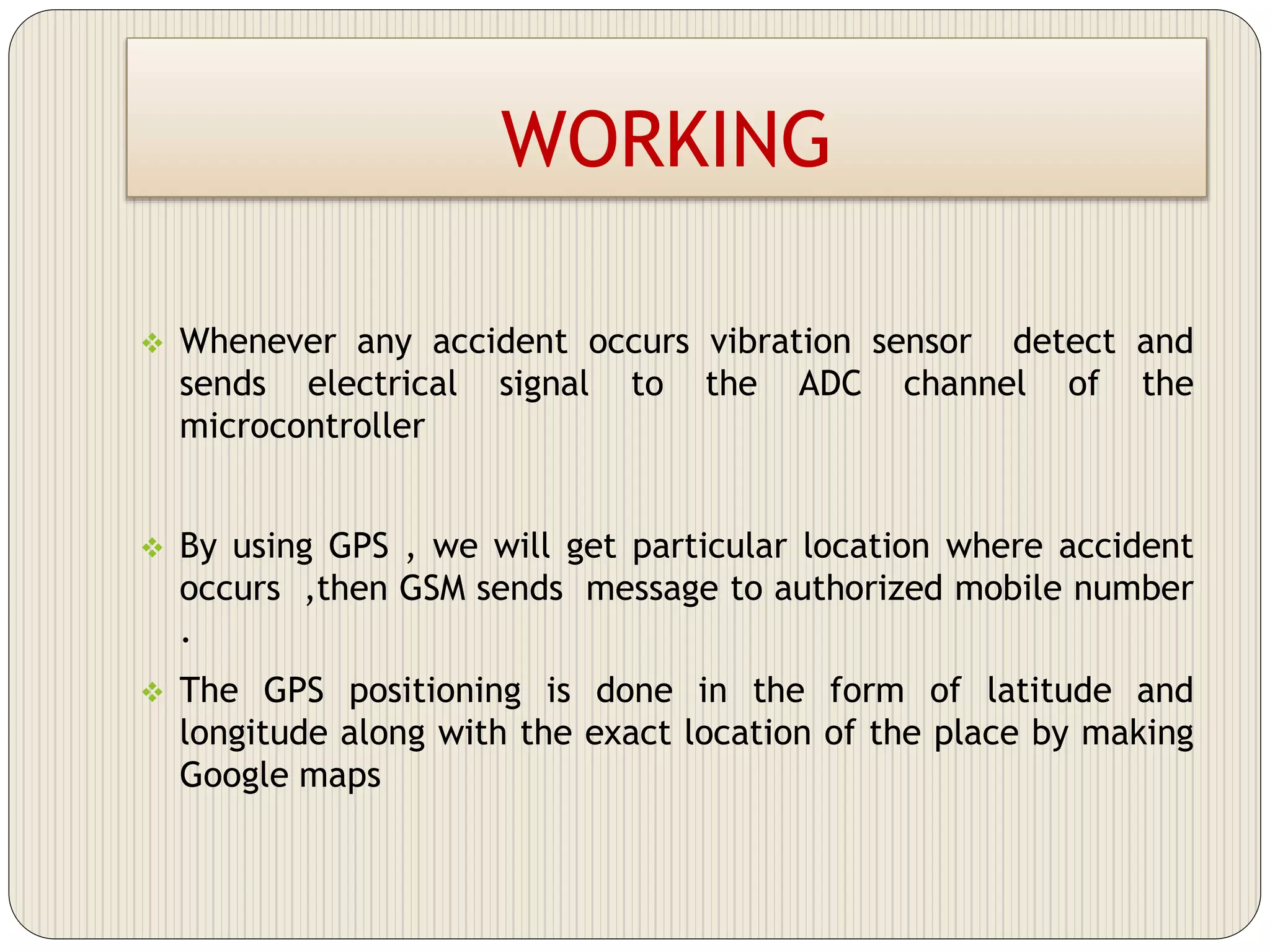 WORKING
 Whenever any accident occurs vibration sensor detect and
sends electrical signal to the ADC channel of the
microcontroller
 By using GPS , we will get particular location where accident
occurs ,then GSM sends message to authorized mobile number
.
 The GPS positioning is done in the form of latitude and
longitude along with the exact location of the place by making
Google maps
 