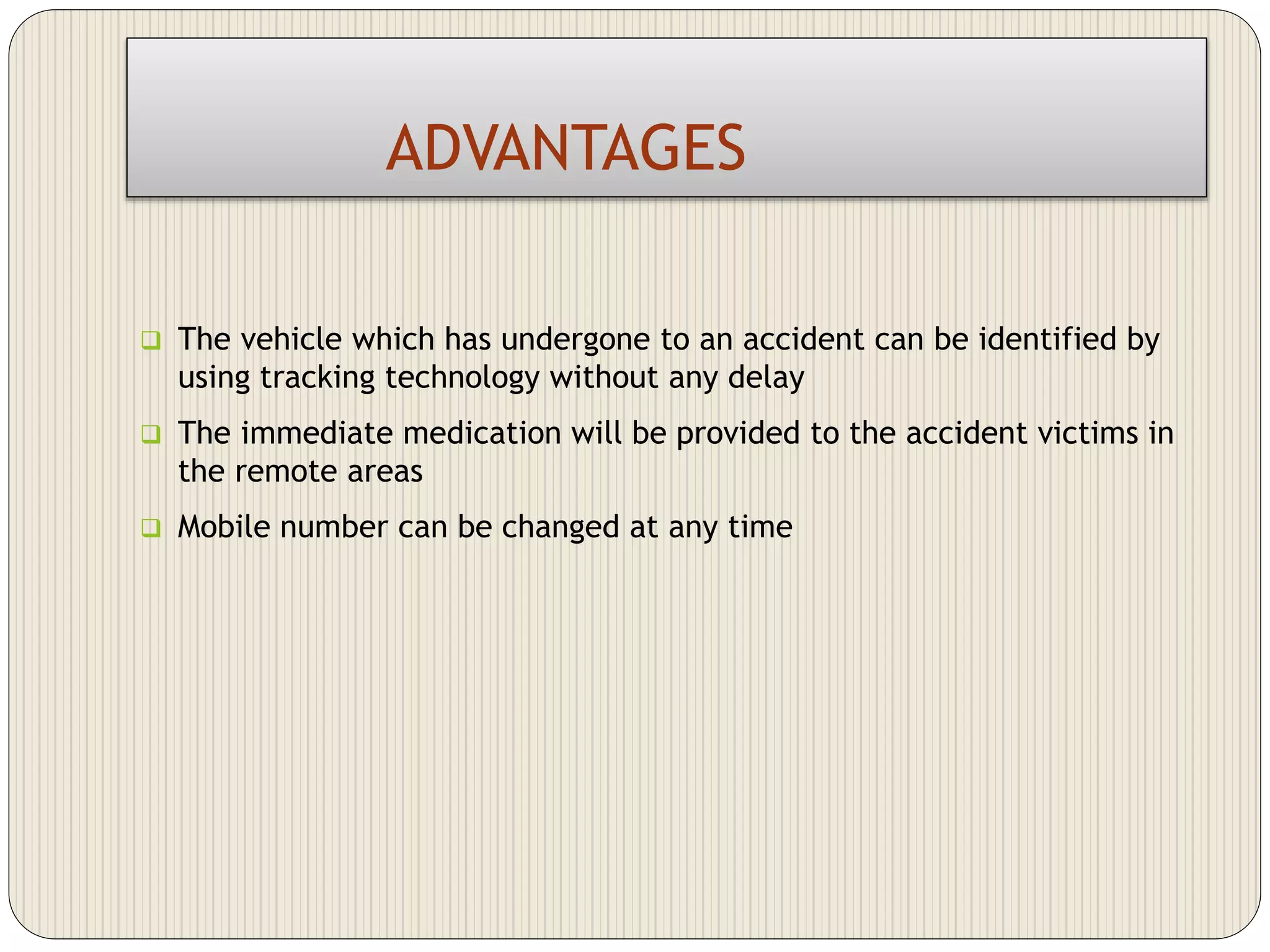 ADVANTAGES
 The vehicle which has undergone to an accident can be identified by
using tracking technology without any delay
 The immediate medication will be provided to the accident victims in
the remote areas
 Mobile number can be changed at any time
 