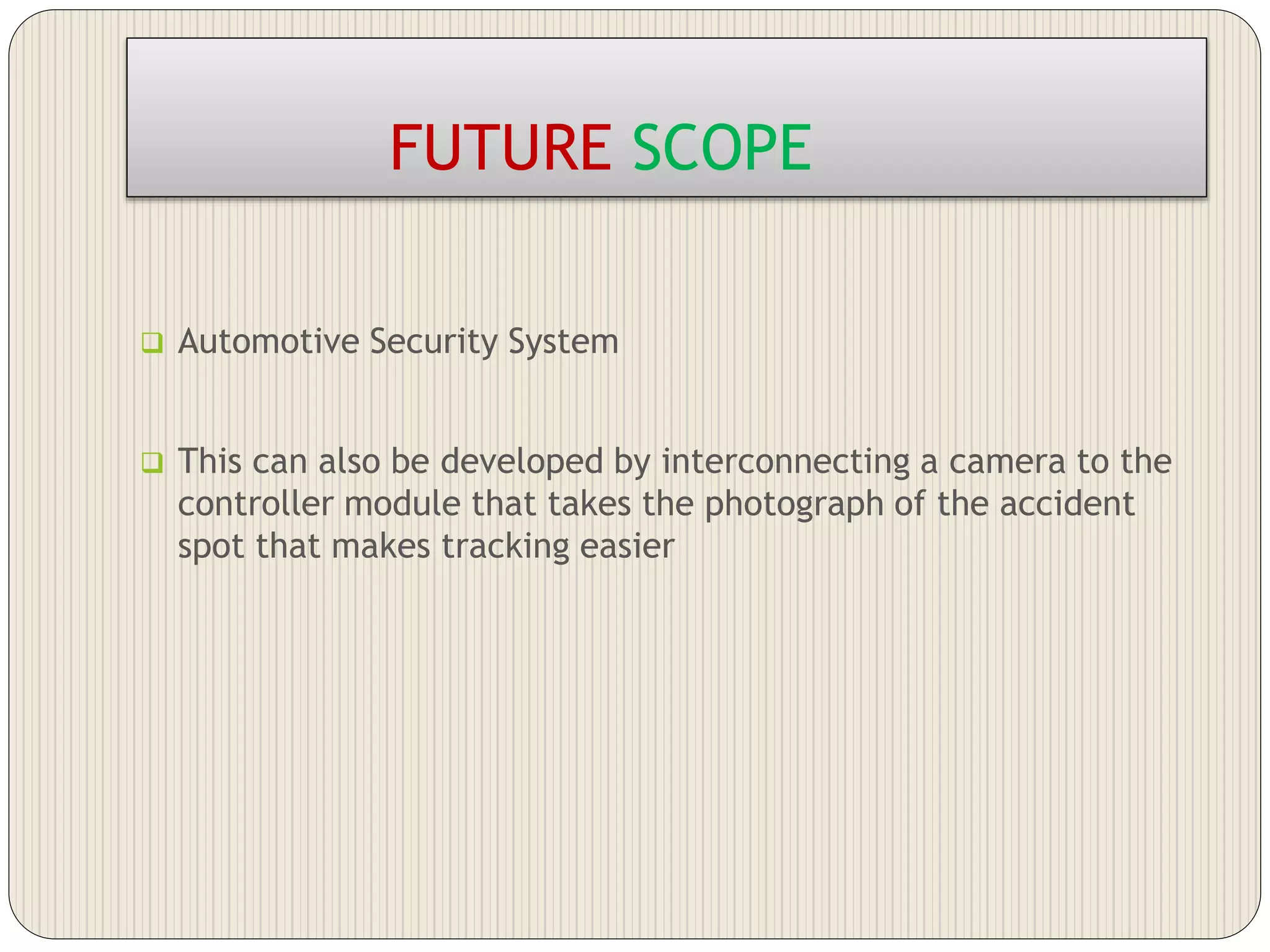 FUTURE SCOPE
 Automotive Security System
 This can also be developed by interconnecting a camera to the
controller module that takes the photograph of the accident
spot that makes tracking easier
 