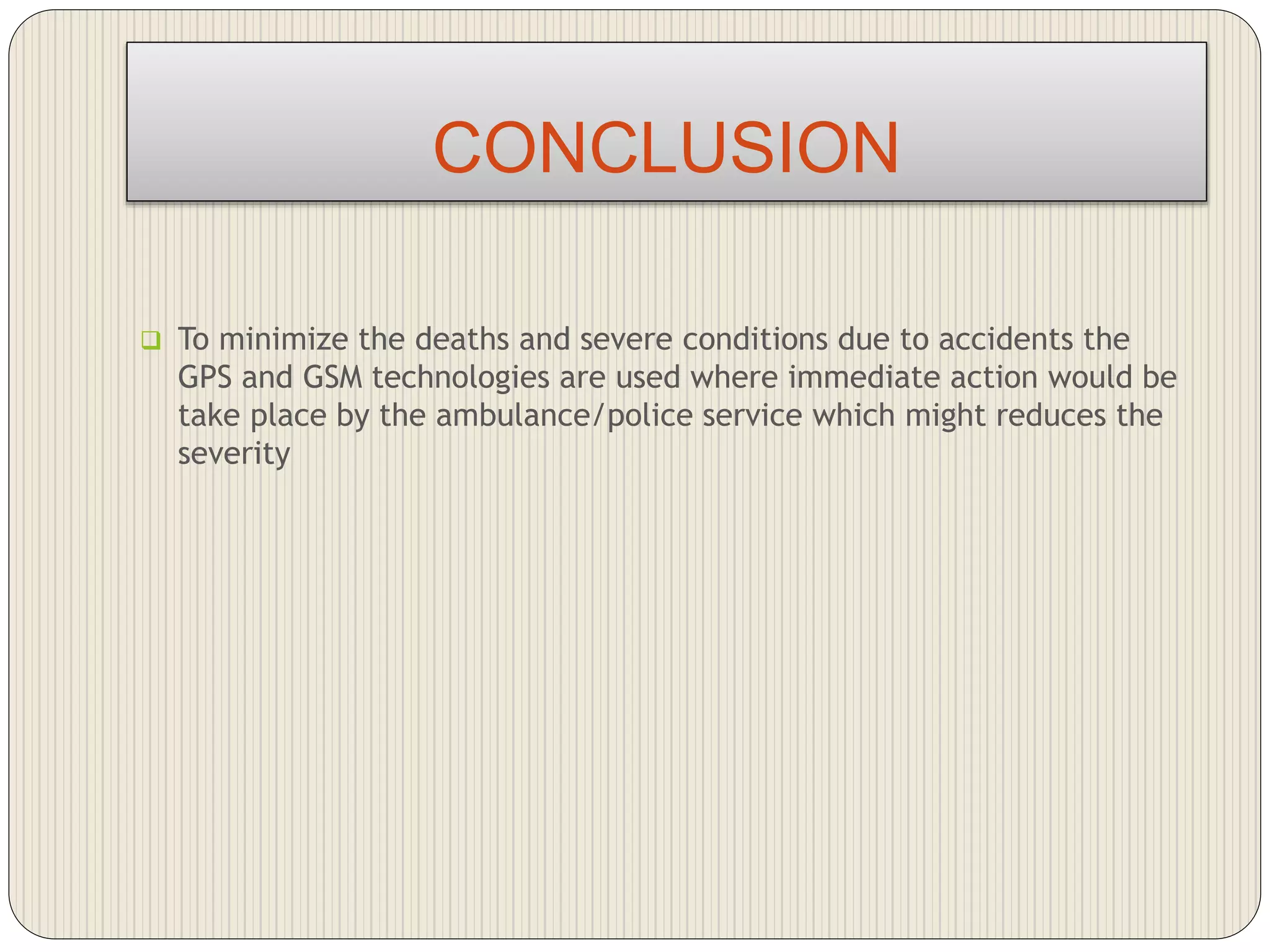 CONCLUSION
 To minimize the deaths and severe conditions due to accidents the
GPS and GSM technologies are used where immediate action would be
take place by the ambulance/police service which might reduces the
severity
 