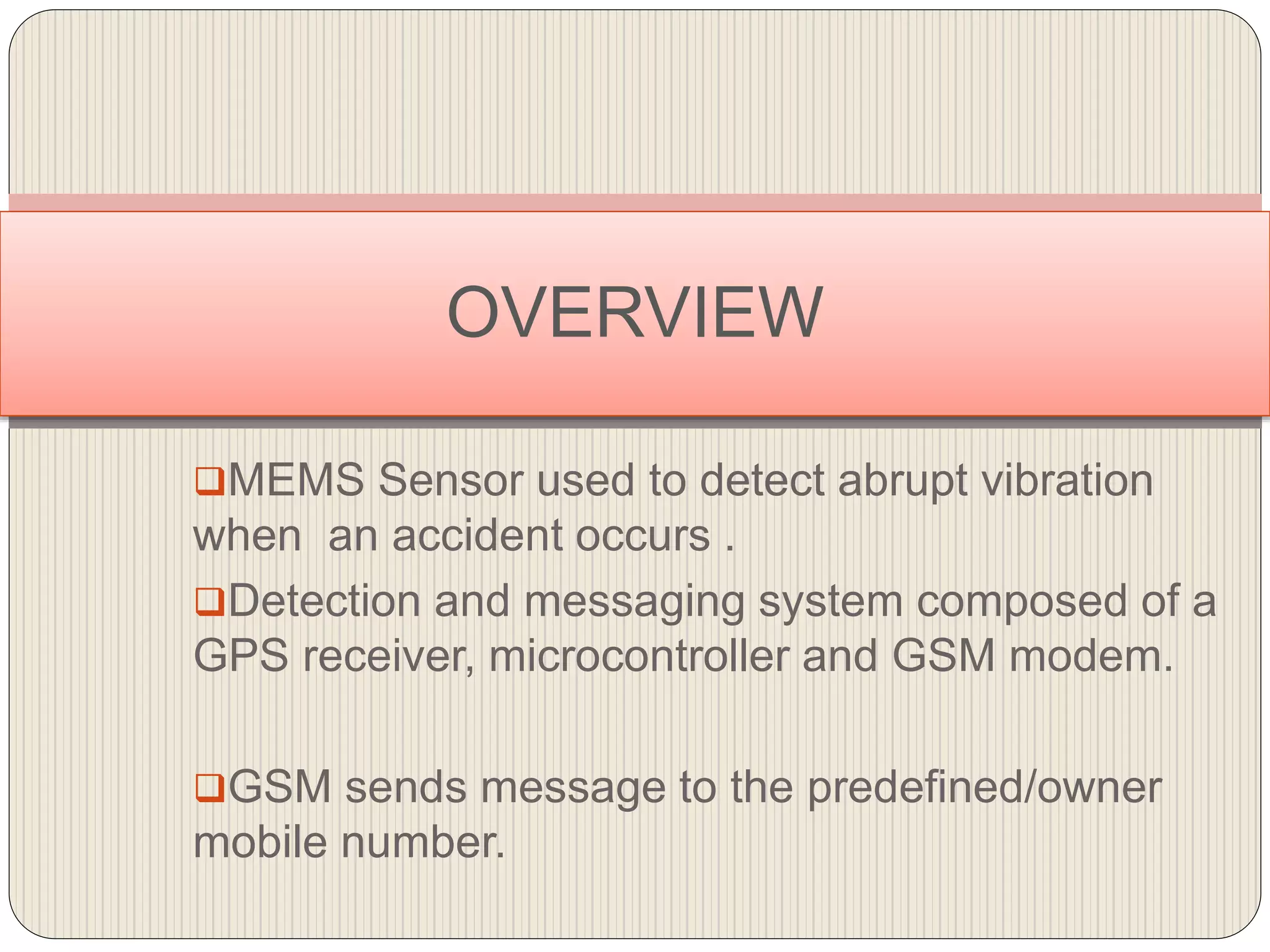 MEMS Sensor used to detect abrupt vibration
when an accident occurs .
Detection and messaging system composed of a
GPS receiver, microcontroller and GSM modem.
GSM sends message to the predefined/owner
mobile number.
OVERVIEW
 