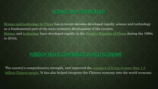 SCIENCE AND TECHNOLOGY
Science and technology in China has in recent decades developed rapidly. science and technology
as a fundamental part of the socio-economic development of the country.
Science and technology have developed rapidly in the People's Republic of China during the 1990s
to 2010s.
FOREIGN TRADE CONTRIBUTE WORLD ECONOMY
The country’s comprehensive strength, and improved the standard of living of more than 1.3
billion Chinese people. It has also helped integrate the Chinese economy into the world economy.
 
