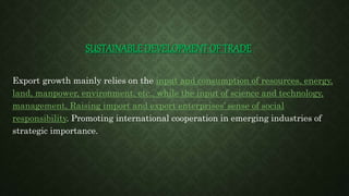 SUSTAINABLE DEVELOPMENT OF TRADE
Export growth mainly relies on the input and consumption of resources, energy,
land, manpower, environment, etc., while the input of science and technology,
management, Raising import and export enterprises’ sense of social
responsibility. Promoting international cooperation in emerging industries of
strategic importance.
 