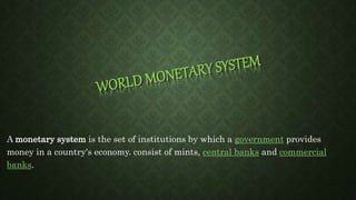 A monetary system is the set of institutions by which a government provides
money in a country's economy. consist of mints, central banks and commercial
banks.
 