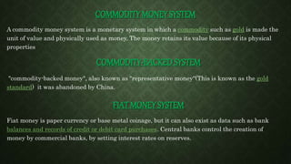 COMMODITY MONEY SYSTEM
A commodity money system is a monetary system in which a commodity such as gold is made the
unit of value and physically used as money. The money retains its value because of its physical
properties
COMMODITY-BACKED SYSTEM
"commodity-backed money", also known as "representative money“(This is known as the gold
standard) it was abandoned by China.
FIAT MONEY SYSTEM
Fiat money is paper currency or base metal coinage, but it can also exist as data such as bank
balances and records of credit or debit card purchases. Central banks control the creation of
money by commercial banks, by setting interest rates on reserves.
 
