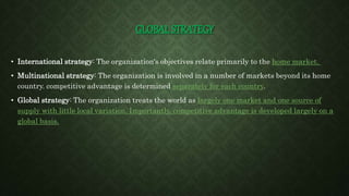 GLOBAL STRATEGY
• International strategy: The organization's objectives relate primarily to the home market.
• Multinational strategy: The organization is involved in a number of markets beyond its home
country. competitive advantage is determined separately for each country.
• Global strategy: The organization treats the world as largely one market and one source of
supply with little local variation. Importantly, competitive advantage is developed largely on a
global basis.
 