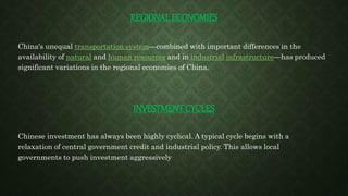 REGIONAL ECONOMIES
China's unequal transportation system—combined with important differences in the
availability of natural and human resources and in industrial infrastructure—has produced
significant variations in the regional economies of China.
INVESTMENT CYCLES
Chinese investment has always been highly cyclical. A typical cycle begins with a
relaxation of central government credit and industrial policy. This allows local
governments to push investment aggressively
 