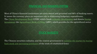 FINANCIAL AND BANKING SYSTEM
Most of China's financial institutions are state owned and governed and 98% of banking assets.
It issues the currency plays an important role in disbursing budgetary expenditures.
The China Development Bank (CDB), which funds economic development and directs foreign
investment; the Agricultural Bank of China (ABC), which provides for the agricultural sector
STOCK MARKETS
The Chinese securities industry, and the central government to stabilize the market by buying
back stock and increasing purchases of the stock of established firms;
 