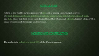 AGRICULTURE
China is the world's largest producer of rice and is among the principal sources
of wheat, tobacco, soybeans, potatoes, sorghum, peanuts, tea, millet, barley, oilseed, pork,
and fish. Major non-food crops, including cotton, other fibers, and oilseeds, furnish China with a
small proportion of its foreign trade revenue.
HOUSING AND CONSTRUCTION
The real estate industry is about 20% of the Chinese economy
 