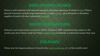ENERGY AND MINERAL RESOURCES
China is well endowed with mineral resources, the most important of which is coal. China's
mineral resources include large reserves of coal and iron ore, plus adequate to abundant
supplies of nearly all other industrial minerals.
INDUSTRY AND MANUFACTURING
Industry and construction account for 46.8% of China's GDP. manufacturing output in the
world came from China itself and China ranked third worldwide in industrial output that year
.
STEEL INDUSTRY
China was the largest producer of steel in the world producing 45% of the world's steel
 
