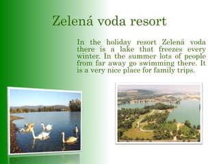 Zelená voda resort
In the holiday resort Zelená voda
there is a lake that freezes every
winter. In the summer lots of people
from far away go swimming there. It
is a very nice place for family trips.
 