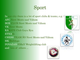 Sport
In our city there is a lot of sport clubs & teams, e.g. :
AFC Nové Mesto nad Váhom
BOX CLUB Nové Mesto nad Váhom
VK Nové Mesto
KARATE Club Goyu Ryu
ETNAsk
CHESS TEAM ŠO Nové Mesto nad Váhom
HK Bulldogs
POVAŽAN NMnV Weightlifting club
and lots of others ...
 