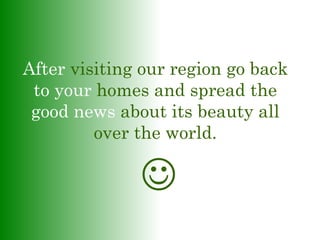 After visiting our region go back
to your homes and spread the
good news about its beauty all
over the world.

 