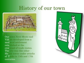 History of our town
Our town Nové Mesto nad
Váhom developed from a
medieval settlement
established at the
crossroad of trade routes.
The city was like other
Slovak towns under attacks
of Turks in 13th and 17th
centuries.
 