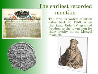 The earliest recorded
mention
The first recorded mention
dates back to 1253, when
the king Bela IV granted
freedom to the townsmen for
their loyalty in the Mongol
invasion.
 