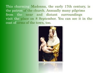 This charming Madonna, the early 17th century, is–
the patron of the church. Annually many pilgrimsrims
from the near and distant surroundings com
visit the place on 8 September. You can see it in the
coat of arms of the town, too.
 