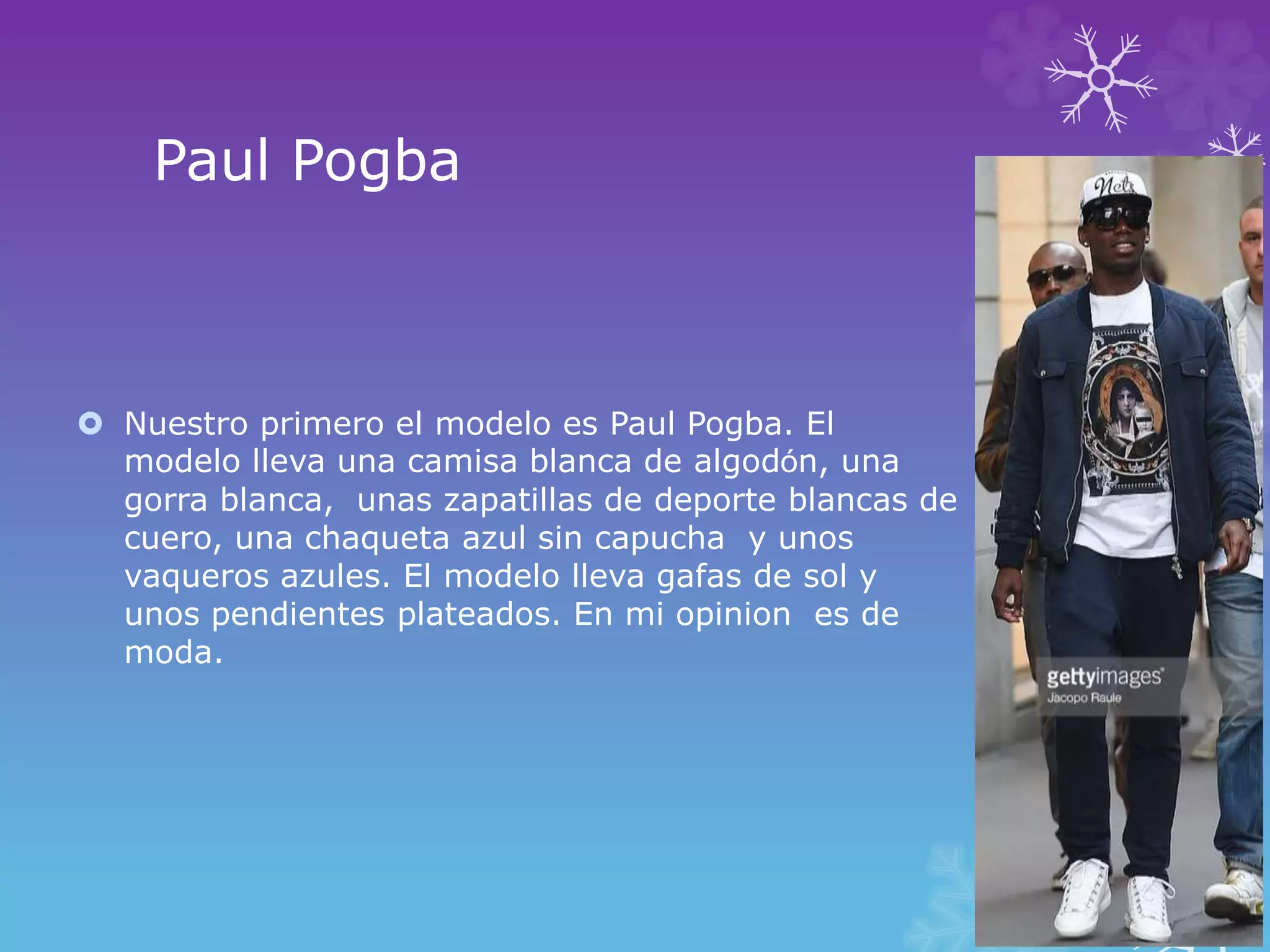 Paul Pogba
Nuestro primero el modelo es Paul Pogba. El
modelo lleva una camisa blanca de algodόn, una
gorra blanca, unas zapatillas de deporte blancas de
cuero, una chaqueta azul sin capucha y unos
vaqueros azules. El modelo lleva gafas de sol y
unos pendientes plateados. En mi opinion es de
moda.