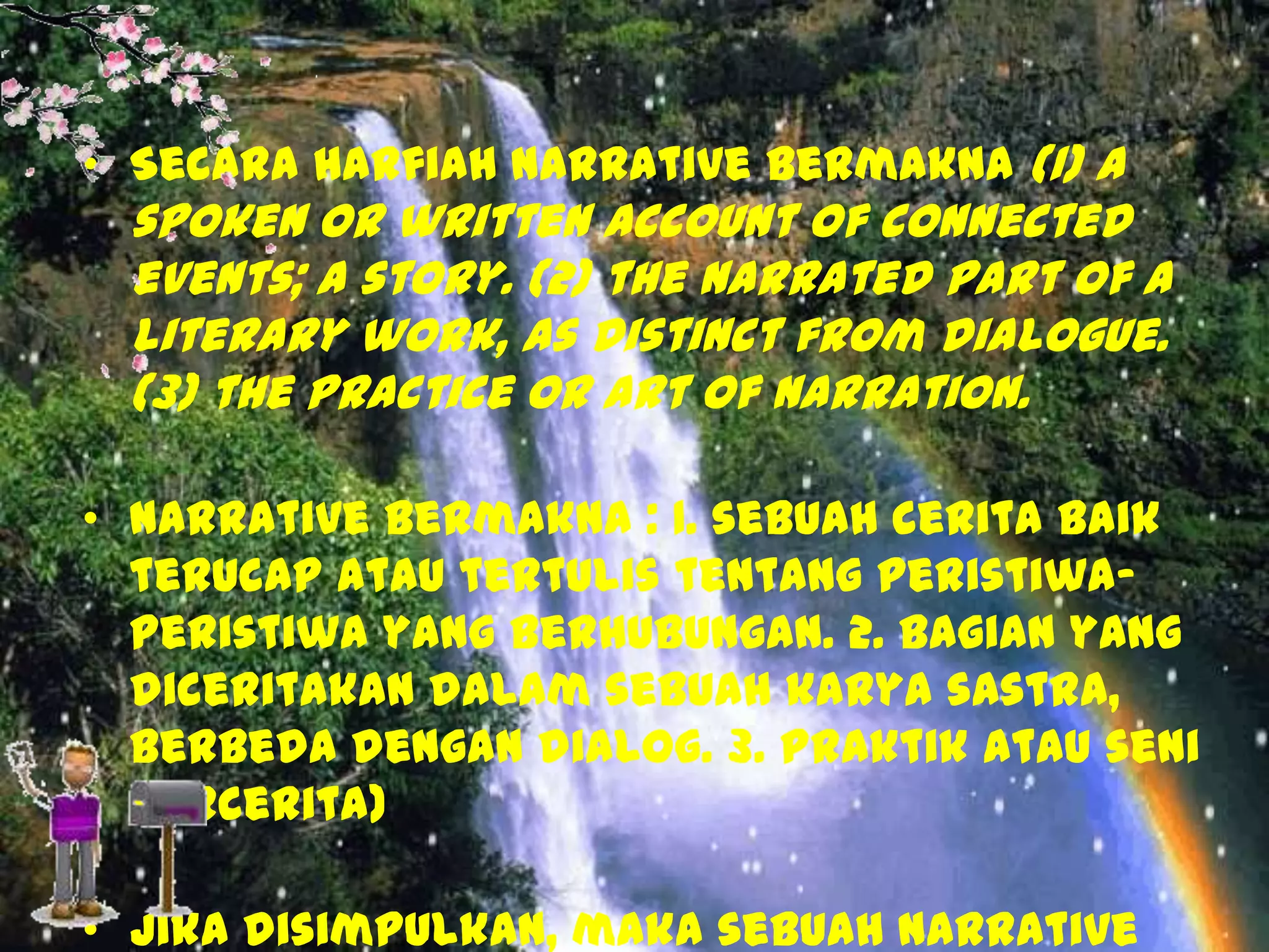 • Secara harfiah narrative bermakna (1) a

spoken or written account of connected
events; a story. (2) the narrated part of a
literary work, as distinct from dialogue.
(3) the practice or art of narration.

• Narrative bermakna : 1. sebuah cerita baik
terucap atau tertulis tentang peristiwaperistiwa yang berhubungan. 2. bagian yang
diceritakan dalam sebuah karya sastra,
berbeda dengan dialog. 3. Praktik atau seni
bercerita)
• Jika disimpulkan, maka sebuah narrative

 