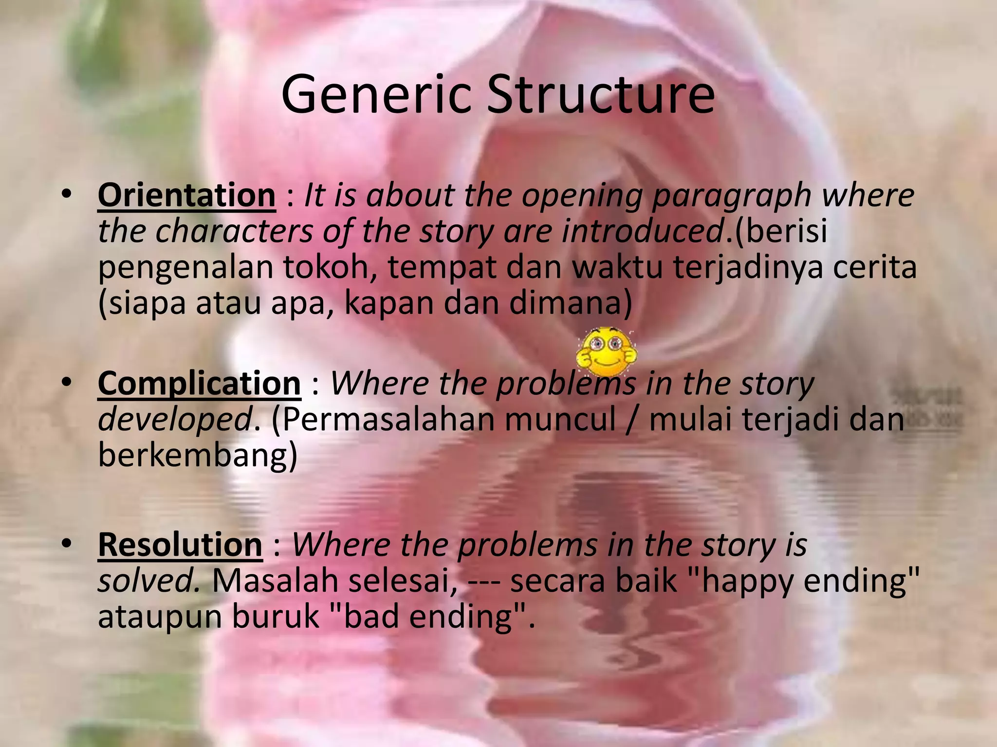 Generic Structure
• Orientation : It is about the opening paragraph where
the characters of the story are introduced.(berisi
pengenalan tokoh, tempat dan waktu terjadinya cerita
(siapa atau apa, kapan dan dimana)
• Complication : Where the problems in the story
developed. (Permasalahan muncul / mulai terjadi dan
berkembang)
• Resolution : Where the problems in the story is
solved. Masalah selesai, --- secara baik "happy ending"
ataupun buruk "bad ending".

 