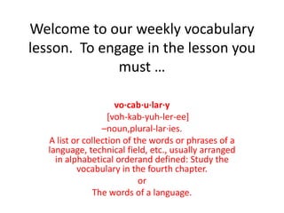 Welcome to our weekly vocabulary lesson.  To engage in the lesson you must … vo·cab·u·lar·y    [voh-kab-yuh-ler-ee] –noun,plural-lar·ies.  A list or collection of the words or phrases of a language, technical field, etc., usually arranged in alphabetical orderand defined: Study the vocabulary in the fourth chapter.  or The words of a language. 
