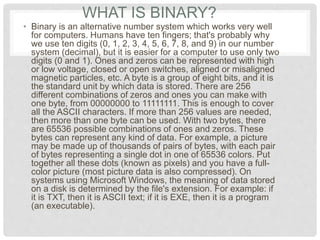 WHAT IS BINARY?
• Binary is an alternative number system which works very well
for computers. Humans have ten fingers; that's probably why
we use ten digits (0, 1, 2, 3, 4, 5, 6, 7, 8, and 9) in our number
system (decimal), but it is easier for a computer to use only two
digits (0 and 1). Ones and zeros can be represented with high
or low voltage, closed or open switches, aligned or misaligned
magnetic particles, etc. A byte is a group of eight bits, and it is
the standard unit by which data is stored. There are 256
different combinations of zeros and ones you can make with
one byte, from 00000000 to 11111111. This is enough to cover
all the ASCII characters. If more than 256 values are needed,
then more than one byte can be used. With two bytes, there
are 65536 possible combinations of ones and zeros. These
bytes can represent any kind of data. For example, a picture
may be made up of thousands of pairs of bytes, with each pair
of bytes representing a single dot in one of 65536 colors. Put
together all these dots (known as pixels) and you have a full-
color picture (most picture data is also compressed). On
systems using Microsoft Windows, the meaning of data stored
on a disk is determined by the file's extension. For example: if
it is TXT, then it is ASCII text; if it is EXE, then it is a program
(an executable).
 