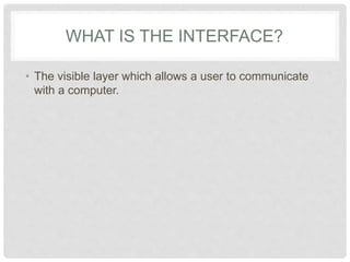 WHAT IS THE INTERFACE?
• The visible layer which allows a user to communicate
with a computer.
 