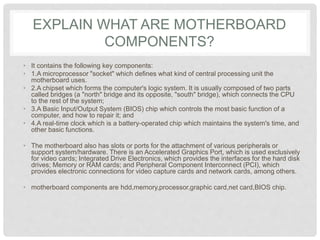 EXPLAIN WHAT ARE MOTHERBOARD
COMPONENTS?
• It contains the following key components:
• 1.A microprocessor "socket" which defines what kind of central processing unit the
motherboard uses.
• 2.A chipset which forms the computer's logic system. It is usually composed of two parts
called bridges (a "north" bridge and its opposite, "south" bridge), which connects the CPU
to the rest of the system;
• 3.A Basic Input/Output System (BIOS) chip which controls the most basic function of a
computer, and how to repair it; and
• 4.A real-time clock which is a battery-operated chip which maintains the system's time, and
other basic functions.
• The motherboard also has slots or ports for the attachment of various peripherals or
support system/hardware. There is an Accelerated Graphics Port, which is used exclusively
for video cards; Integrated Drive Electronics, which provides the interfaces for the hard disk
drives; Memory or RAM cards; and Peripheral Component Interconnect (PCI), which
provides electronic connections for video capture cards and network cards, among others.
• motherboard components are hdd,memory,processor,graphic card,net card,BIOS chip.
 