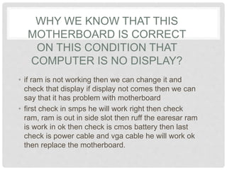 WHY WE KNOW THAT THIS
MOTHERBOARD IS CORRECT
ON THIS CONDITION THAT
COMPUTER IS NO DISPLAY?
• if ram is not working then we can change it and
check that display if display not comes then we can
say that it has problem with motherboard
• first check in smps he will work right then check
ram, ram is out in side slot then ruff the earesar ram
is work in ok then check is cmos battery then last
check is power cable and vga cable he will work ok
then replace the motherboard.
 