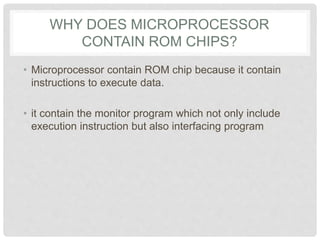 WHY DOES MICROPROCESSOR
CONTAIN ROM CHIPS?
• Microprocessor contain ROM chip because it contain
instructions to execute data.
• it contain the monitor program which not only include
execution instruction but also interfacing program
 