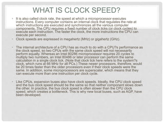 WHAT IS CLOCK SPEED?
• It is also called clock rate, the speed at which a microprocessor executes
instructions. Every computer contains an internal clock that regulates the rate at
which instructions are executed and synchronizes all the various computer
components. The CPU requires a fixed number of clock ticks (or clock cycles) to
execute each instruction. The faster the clock, the more instructions the CPU can
execute per second.
• Clock speeds are expressed in megahertz (MHz) or gigahertz (GHz).
• The internal architecture of a CPU has as much to do with a CPU?s performance as
the clock speed, so two CPUs with the same clock speed will not necessarily
perform equally. Whereas an Intel 80286 microprocessor requires 20 cycles to
multiply two numbers, an Intel 80486 or later processor can perform the same
calculation in a single clock tick. (Note that clock tick here refers to the system?s
clock, which runs at 66 MHz for all PCs.) These newer processors, therefore, would
be 20 times faster than the older processors even if their clock speeds were the
same. In addition, some microprocessors are superscalar, which means that they
can execute more than one instruction per clock cycle.
• Like CPUs, expansion buses also have clock speeds. Ideally, the CPU clock speed
and the bus clock speed should be the same so that neither component slows down
the other. In practice, the bus clock speed is often slower than the CPU clock
speed, which creates a bottleneck. This is why new local buses, such as AGP, have
been developed.
 