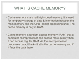 WHAT IS CACHE MEMORY?
• Cache memory is a small high-speed memory. It is used
for temporary storage of data & information between the
main memory and the CPU (center processing unit). The
cache memory is only in RAM.
• Cache memory is random access memory (RAM) that a
computer microprocessor can access more quickly than
it can access regular RAM. As the microprocessor
processes data, it looks first in the cache memory and if
it finds the data there.
 