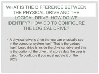 WHAT IS THE DIFFERENCE BETWEEN
THE PHYSICAL DRIVE AND THE
LOGICAL DRIVE. HOW DO WE
IDENTIFY? HOW DO TO CONFIGURE
THE LOGICAL DRIVE?
• A physical drive is drive tha you can physically see
in the computer system itself. That is the gadget
itself. Logic drive is inside the physical drive and this
is the portion of the drive that stores data the user is
using. To configure it you must update it on the
BIOS.
 