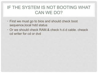 IF THE SYSTEM IS NOT BOOTING WHAT
CAN WE DO?
• First we must go to bios and should check boot
sequence,local hdd status
• Or we should check RAM.& check h.d.d cable. cheack
cd writer for cd or dvd
 