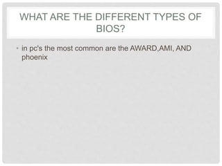 WHAT ARE THE DIFFERENT TYPES OF
BIOS?
• in pc's the most common are the AWARD,AMI, AND
phoenix
 
