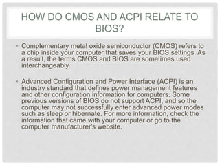 HOW DO CMOS AND ACPI RELATE TO
BIOS?
• Complementary metal oxide semiconductor (CMOS) refers to
a chip inside your computer that saves your BIOS settings. As
a result, the terms CMOS and BIOS are sometimes used
interchangeably.
• Advanced Configuration and Power Interface (ACPI) is an
industry standard that defines power management features
and other configuration information for computers. Some
previous versions of BIOS do not support ACPI, and so the
computer may not successfully enter advanced power modes
such as sleep or hibernate. For more information, check the
information that came with your computer or go to the
computer manufacturer's website.
 