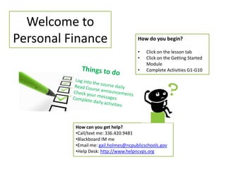 Welcome to
Personal Finance                      How do you begin?

                                      •   Click on the lesson tab
                                      •   Click on the Getting Started
                                          Module
                                      •   Complete Activities G1-G10




          How can you get help?
          •Call/text me: 336.420.9481
          •Blackboard IM me
          •Email me: gail.holmes@ncpublicschools.gov
          •Help Desk: http://www.helpncvps.org
 
