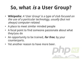 So, what  is  a User Group? Wikipedia:  A ‘User Group’ is a type of club focused on the use of a particular technology, usually (but not always) computer-related. A place to meet similar minded people A focal point to find someone passionate about what they/you do An opportunity to be trained,  for free , by your counterparts. Yet another reason to have more beer. 