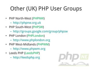 Other (UK) PHP User Groups PHP North-West ( PHPNW ) http://phpnw.org.uk PHP South-West ( PHPSW ) http://groups.google.com/group/phpsw PHP London ( PHPLondon ) http://www.phplondon.org PHP West-Midlands ( PHPWM ) http://www.phpwm.org Leeds PHP ( LeedsPHP ) http://leedsphp.org 
