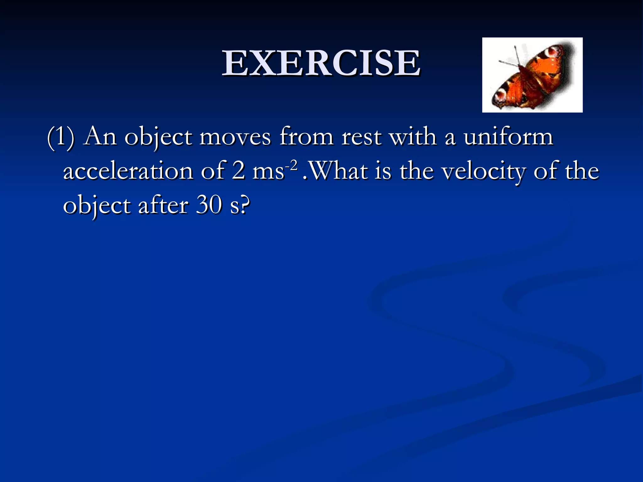 EXERCISE (1) An object moves from rest with a uniform acceleration of 2 ms -2  .What is the velocity of the object after 30 s? 