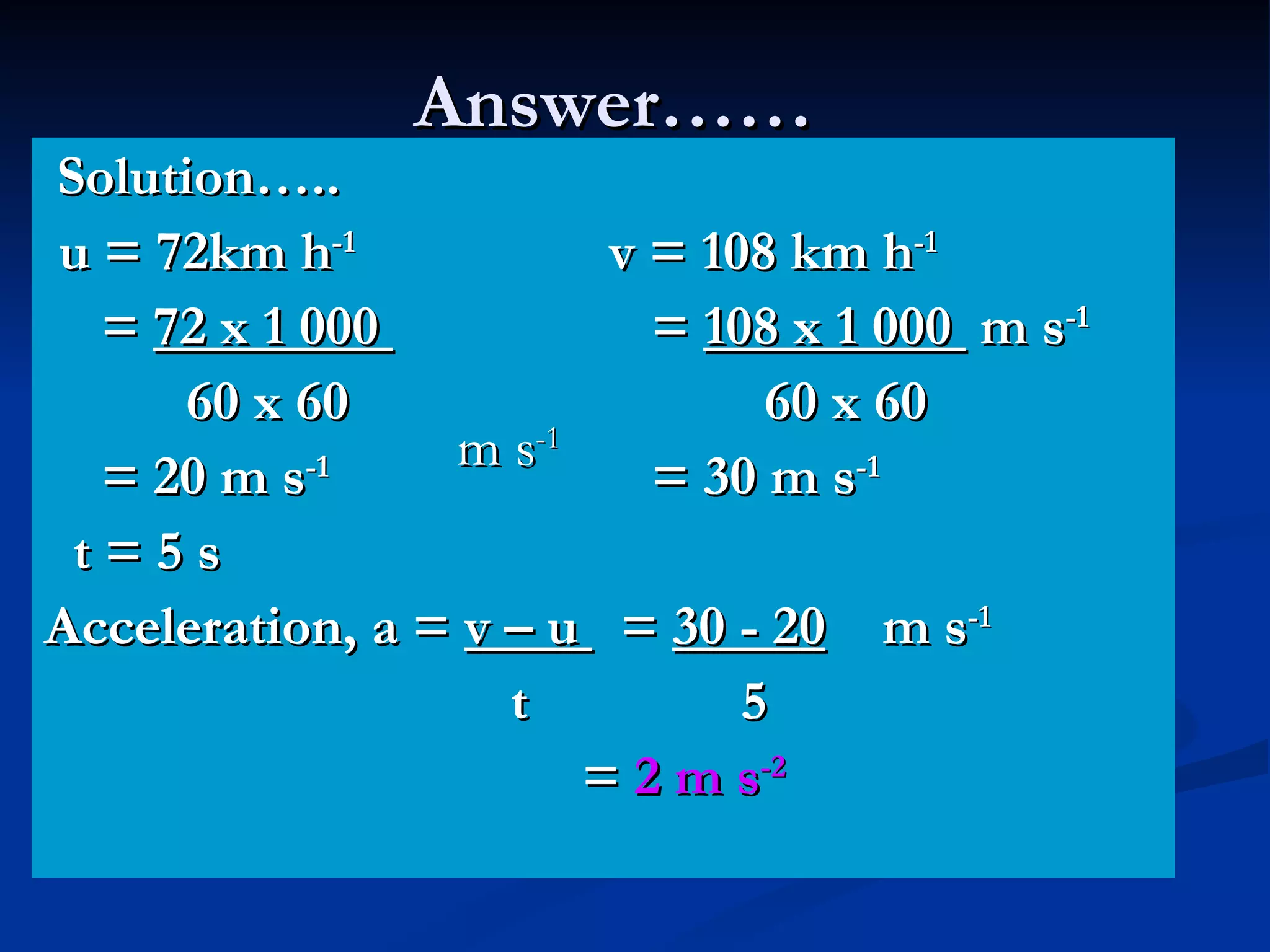 Answer…… Solution….. u = 72km h -1   v = 108 km h -1 =  72 x 1 000    =  108 x 1 000  m s -1 60 x 60   60 x 60 = 20 m s -1   = 30 m s -1 t = 5 s Acceleration, a =  v – u  =  30 - 20   m s -1   t  5 =  2 m s -2   m s -1 