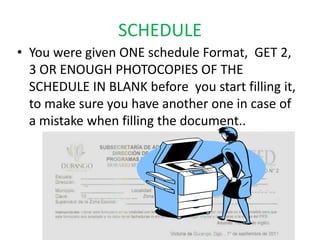 SCHEDULE
• You were given ONE schedule Format, GET 2,
  3 OR ENOUGH PHOTOCOPIES OF THE
  SCHEDULE IN BLANK before you start filling it,
  to make sure you have another one in case of
  a mistake when filling the document..
 