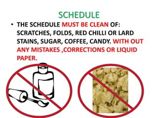 SCHEDULE
• THE SCHEDULE MUST BE CLEAN OF:
  SCRATCHES, FOLDS, RED CHILLI OR LARD
  STAINS, SUGAR, COFFEE, CANDY. WITH OUT
  ANY MISTAKES ,CORRECTIONS OR LIQUID
  PAPER.
 
