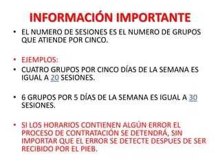 INFORMACIÓN IMPORTANTE
• EL NUMERO DE SESIONES ES EL NUMERO DE GRUPOS
  QUE ATIENDE POR CINCO.

• EJEMPLOS:
• CUATRO GRUPOS POR CINCO DÍAS DE LA SEMANA ES
  IGUAL A 20 SESIONES.

• 6 GRUPOS POR 5 DÍAS DE LA SEMANA ES IGUAL A 30
  SESIONES.

• SI LOS HORARIOS CONTIENEN ALGÚN ERROR EL
  PROCESO DE CONTRATACIÓN SE DETENDRÁ, SIN
  IMPORTAR QUE EL ERROR SE DETECTE DESPUES DE SER
  RECIBIDO POR EL PIEB.
 