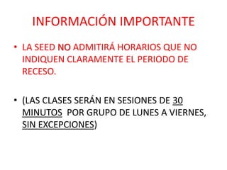 INFORMACIÓN IMPORTANTE
• LA SEED NO ADMITIRÁ HORARIOS QUE NO
  INDIQUEN CLARAMENTE EL PERIODO DE
  RECESO.

• (LAS CLASES SERÁN EN SESIONES DE 30
  MINUTOS POR GRUPO DE LUNES A VIERNES,
  SIN EXCEPCIONES)
 