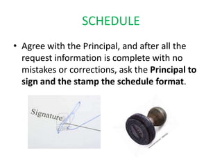 SCHEDULE
• Agree with the Principal, and after all the
  request information is complete with no
  mistakes or corrections, ask the Principal to
  sign and the stamp the schedule format.
 