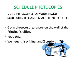 SCHEDULE PHOTOCOPIES
  GET 3 PHTOCOPIES OF YOUR FILLED
  SCHEDULE, TO HAND IN AT THE PIEB OFFICE.

• Get a photocopy to paste on the wall of the
  Principal´s office.
• Keep one.
• We need the original and 2 copies.
 
