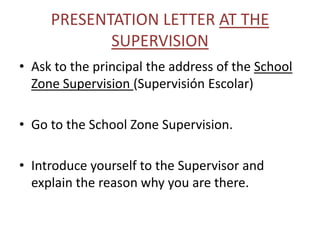 PRESENTATION LETTER AT THE
            SUPERVISION
• Ask to the principal the address of the School
  Zone Supervision (Supervisión Escolar)

• Go to the School Zone Supervision.

• Introduce yourself to the Supervisor and
  explain the reason why you are there.
 