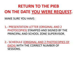 RETURN TO THE PIEB
ON THE DATE YOU WERE REQUEST.
MAKE SURE YOU HAVE:

1.- PRESENTATION LETTER (ORIGINAL AND 2
  PHOTOCOPIES) STAMPED AND SIGNED BY THE
  PRINCIPAL AND SCHOOL ZONE SUPERVISOR.

2.- SCHEDULE (ORIGINAL AND 2 PHOTOCOPIES OF
  EACH) WITH THE CORRECT NUMBER OF
  SESSIONS.
 